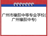 广州市橡胶中等专业学校(广州橡胶中专)