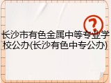 长沙市有色金属中等专业学校公办(长沙有色中专公办)