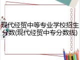 现代经贸中等专业学校招生分数(现代经贸中专分数线)