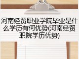 河南经贸职业学院毕业是什么学历有何优势(河南经贸职院学历优势)