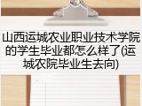 山西运城农业职业技术学院的学生毕业都怎么样了(运城农院毕业生去向)