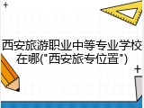 西安旅游职业中等专业学校在哪("西安旅专位置")