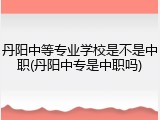 丹阳中等专业学校是不是中职(丹阳中专是中职吗)