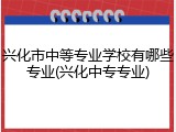 兴化市中等专业学校有哪些专业(兴化中专专业)