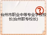 台州市职业中等专业学校校长(台州职专校长)