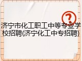 济宁市化工职工中等专业学校招聘(济宁化工中专招聘)