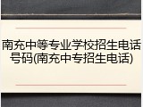 南充中等专业学校招生电话号码(南充中专招生电话)