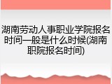 湖南劳动人事职业学院报名时间一般是什么时候(湖南职院报名时间)