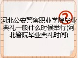 河北公安警察职业学院毕业典礼一般什么时候举行(河北警院毕业典礼时间)