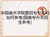 中国美术学院要招专升本吗，如何参考(国美专升本招生参考)