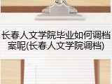 长春人文学院毕业如何调档案呢(长春人文学院调档)