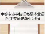 中等专业学校证书是毕业证吗(中专证是毕业证吗)