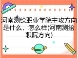 河南测绘职业学院主攻方向是什么，怎么样(河南测绘职院方向)