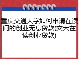 重庆交通大学如何申请在读间的创业无息贷款(交大在读创业贷款)