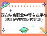 西安综合职业中等专业学校地址(西安综职校地址)