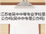 江苏省吴中中等专业学校是公办吗(吴中中专是公办吗)
