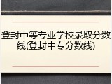 登封中等专业学校录取分数线(登封中专分数线)