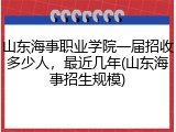 山东海事职业学院一届招收多少人，最近几年(山东海事招生规模)
