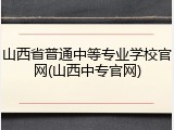山西省普通中等专业学校官网(山西中专官网)