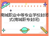 南城职业中等专业学校封闭式(南城职专封闭)