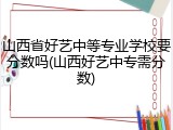 山西省好艺中等专业学校要分数吗(山西好艺中专需分数)
