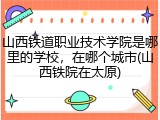 山西铁道职业技术学院是哪里的学校，在哪个城市(山西铁院在太原)