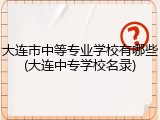 大连市中等专业学校有哪些(大连中专学校名录)