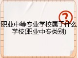 职业中等专业学校属于什么学校(职业中专类别)