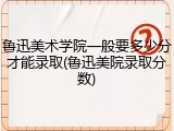 鲁迅美术学院一般要多少分才能录取(鲁迅美院录取分数)