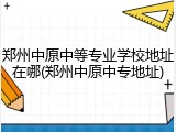郑州中原中等专业学校地址在哪(郑州中原中专地址)