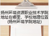 扬州环境资源职业技术学院地址在哪里，学校地理位置(扬州环境学院地址)