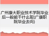 广州康大职业技术学院毕业后一般能干什么呢(广康职院毕业去向)