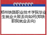 郑州铁路职业技术学院毕业生就业大致去向如何(郑铁职院就业去向)