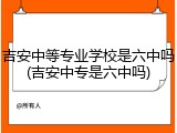 吉安中等专业学校是六中吗(吉安中专是六中吗)