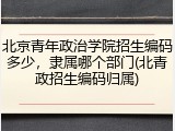 北京青年政治学院招生编码多少，隶属哪个部门(北青政招生编码归属)