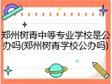 郑州树青中等专业学校是公办吗(郑州树青学校公办吗)