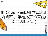 湖南劳动人事职业学院地址在哪里，学校地理位置(湖南劳职院地址)