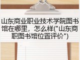 山东商业职业技术学院图书馆在哪里，怎么样("山东商职图书馆位置评价")
