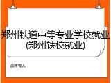 郑州铁道中等专业学校就业(郑州铁校就业)