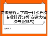 安徽建筑大学属于什么档次，专业排行分析(安建大档次专业排名)