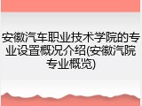 安徽汽车职业技术学院的专业设置概况介绍(安徽汽院专业概览)