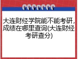 大连财经学院能不能考研，成绩在哪里查询(大连财经考研查分)