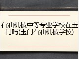 石油机械中等专业学校在玉门吗(玉门石油机械学校)
