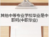 其他中等专业学校毕业是中职吗(中职毕业)