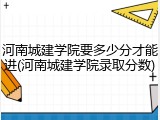 河南城建学院要多少分才能进(河南城建学院录取分数)