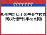 郑州市新科中等专业学校官网(郑州新科学校官网)