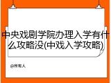 中央戏剧学院办理入学有什么攻略没(中戏入学攻略)