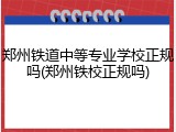 郑州铁道中等专业学校正规吗(郑州铁校正规吗)