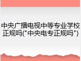 中央广播电视中等专业学校正规吗("中央电专正规吗")