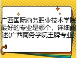 广西国际商务职业技术学院最好的专业是哪个，详细阐述(广西商务学院王牌专业)